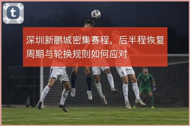 深圳新鹏城密集赛程，后半程恢复周期与轮换规则如何应对