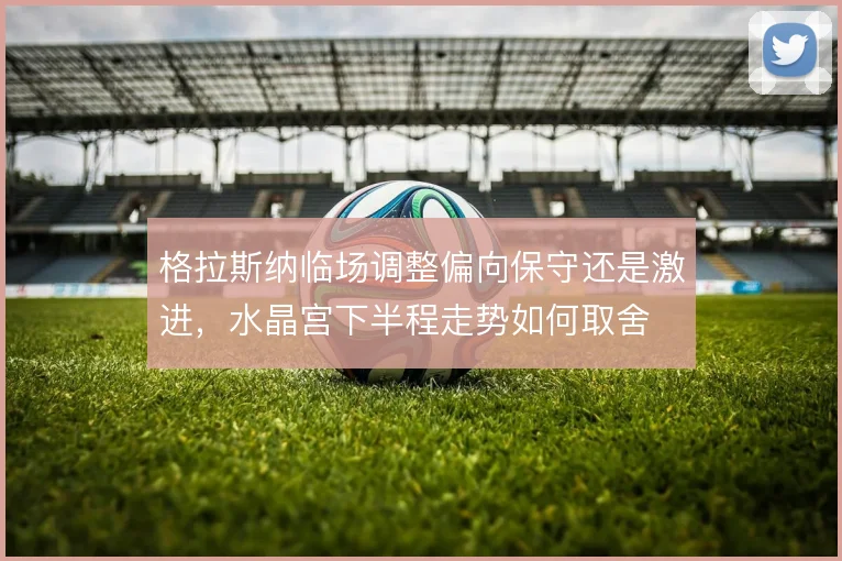 格拉斯纳临场调整偏向保守还是激进,水晶宫下半程走势如何取舍