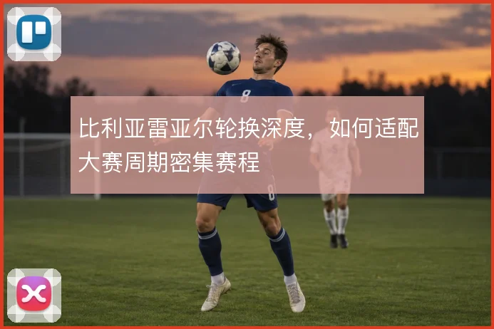 比利亚雷亚尔轮换深度,如何适配大赛周期密集赛程