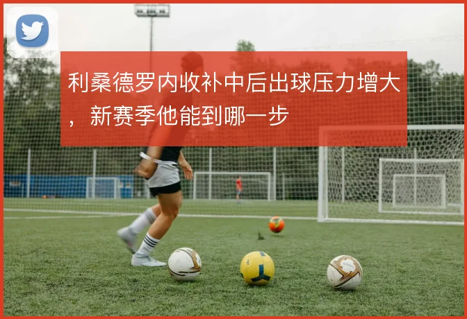 利桑德罗内收补中后出球压力增大,新赛季他能到哪一步