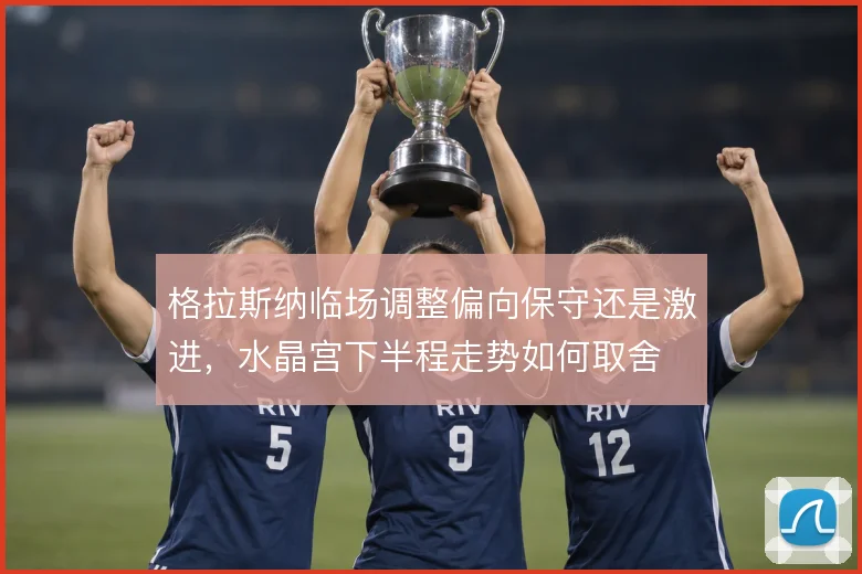 格拉斯纳临场调整偏向保守还是激进,水晶宫下半程走势如何取舍