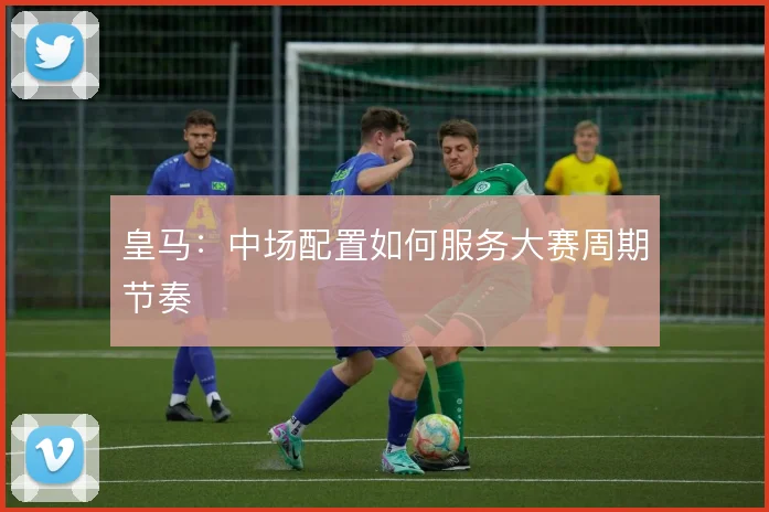 皇马：中场配置如何服务大赛周期节奏