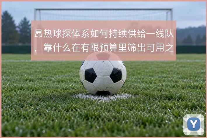 昂热球探体系如何持续供给一线队,靠什么在有限预算里筛出可用之人
