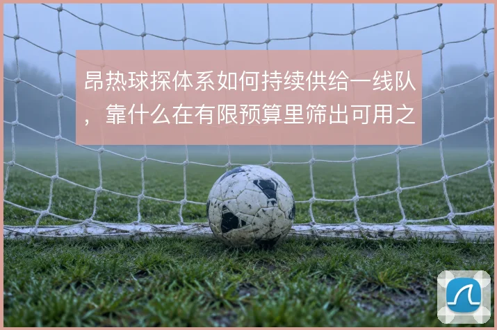 昂热球探体系如何持续供给一线队,靠什么在有限预算里筛出可用之人
