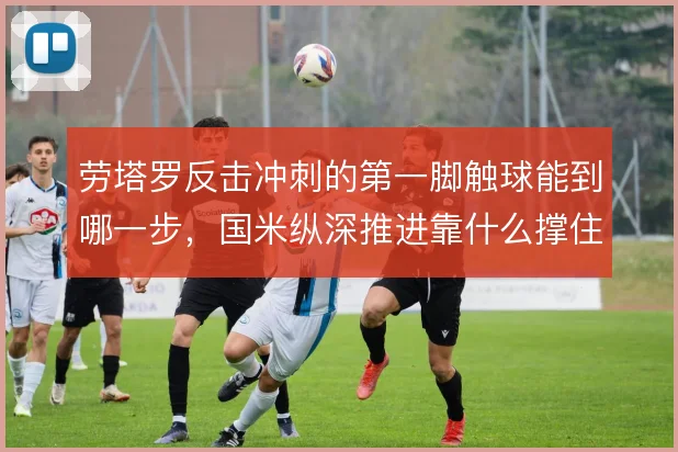 劳塔罗反击冲刺的第一脚触球能到哪一步,国米纵深推进靠什么撑住