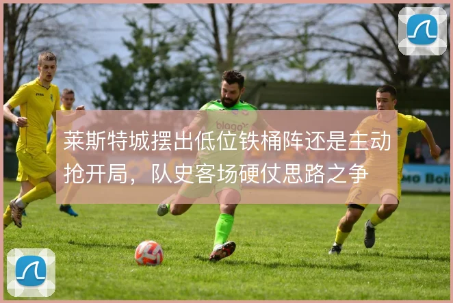 莱斯特城摆出低位铁桶阵还是主动抢开局，队史客场硬仗思路之争
