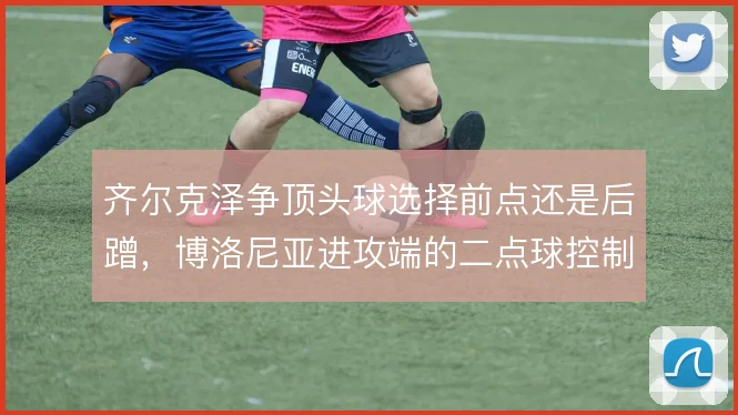 齐尔克泽争顶头球选择前点还是后蹭，博洛尼亚进攻端的二点球控制随之改变