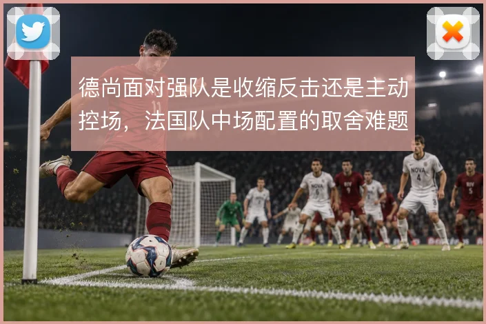 德尚面对强队是收缩反击还是主动控场，法国队中场配置的取舍难题