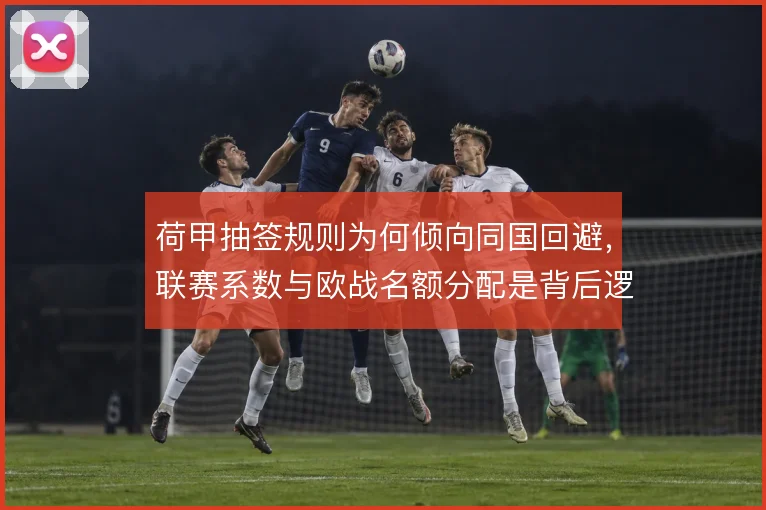 荷甲抽签规则为何倾向同国回避,联赛系数与欧战名额分配是背后逻辑
